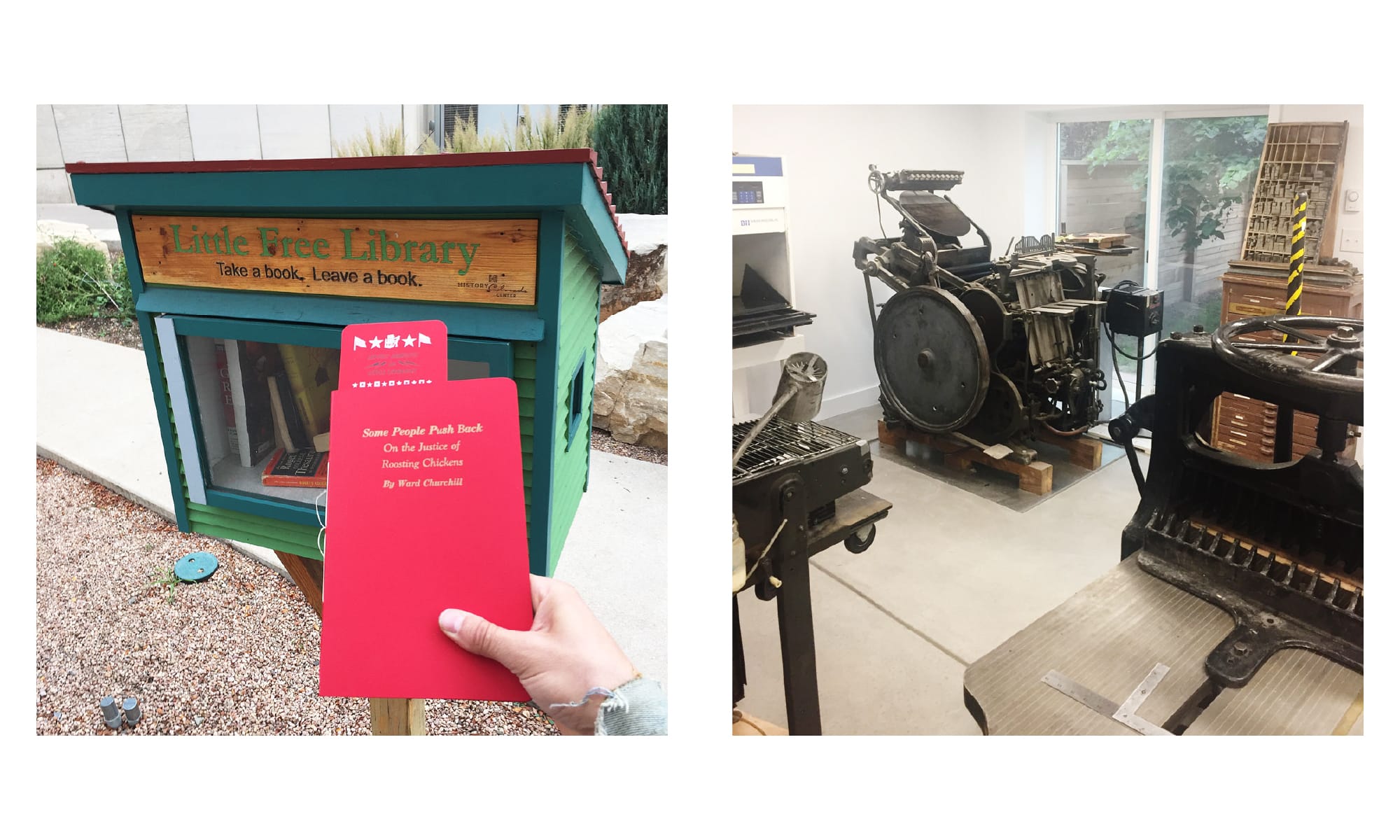 Left: Placing a reprint zine of the infamous Ward Churchill essay in the Little Free Library at the Colorado History Museum. Right: The press room of is PRESS with a Chandler and Price Craftsmen 10x15 letterpress and little peek-a-boos of an AB Dick 360, and a Chandler and Price guillotine cutter.